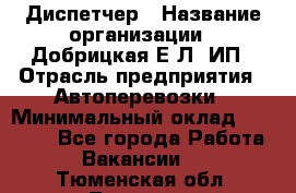 Диспетчер › Название организации ­ Добрицкая Е.Л, ИП › Отрасль предприятия ­ Автоперевозки › Минимальный оклад ­ 20 000 - Все города Работа » Вакансии   . Тюменская обл.,Тюмень г.